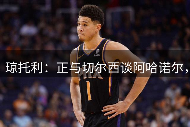 琼托利：正与切尔西谈阿哈诺尔，明天可能是非常重要的一天